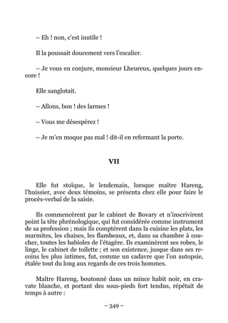– Eh ! non, c’est inutile !

    Il la poussait doucement vers l’escalier.

    – Je vous en conjure, monsieur Lheureux, quelques jours en-
core !

    Elle sanglotait.

    – Allons, bon ! des larmes !

    – Vous me désespérez !

    – Je m’en moque pas mal ! dit-il en refermant la porte.


                                   VII


    Elle fut stoïque, le lendemain, lorsque maître Hareng,
l’huissier, avec deux témoins, se présenta chez elle pour faire le
procès-verbal de la saisie.

    Ils commencèrent par le cabinet de Bovary et n’inscrivirent
point la tête phrénologique, qui fut considérée comme instrument
de sa profession ; mais ils comptèrent dans la cuisine les plats, les
marmites, les chaises, les flambeaux, et, dans sa chambre à cou-
cher, toutes les babioles de l’étagère. Ils examinèrent ses robes, le
linge, le cabinet de toilette ; et son existence, jusque dans ses re-
coins les plus intimes, fut, comme un cadavre que l’on autopsie,
étalée tout du long aux regards de ces trois hommes.

    Maître Hareng, boutonné dans un mince habit noir, en cra-
vate blanche, et portant des sous-pieds fort tendus, répétait de
temps à autre :

                                  – 349 –
 