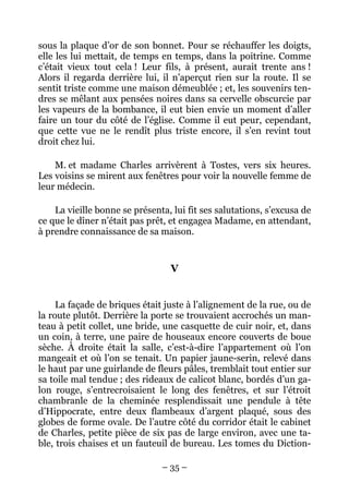 sous la plaque d’or de son bonnet. Pour se réchauffer les doigts,
elle les lui mettait, de temps en temps, dans la poitrine. Comme
c’était vieux tout cela ! Leur fils, à présent, aurait trente ans !
Alors il regarda derrière lui, il n’aperçut rien sur la route. Il se
sentit triste comme une maison démeublée ; et, les souvenirs ten-
dres se mêlant aux pensées noires dans sa cervelle obscurcie par
les vapeurs de la bombance, il eut bien envie un moment d’aller
faire un tour du côté de l’église. Comme il eut peur, cependant,
que cette vue ne le rendît plus triste encore, il s’en revint tout
droit chez lui.

    M. et madame Charles arrivèrent à Tostes, vers six heures.
Les voisins se mirent aux fenêtres pour voir la nouvelle femme de
leur médecin.

    La vieille bonne se présenta, lui fit ses salutations, s’excusa de
ce que le dîner n’était pas prêt, et engagea Madame, en attendant,
à prendre connaissance de sa maison.


                                  V


     La façade de briques était juste à l’alignement de la rue, ou de
la route plutôt. Derrière la porte se trouvaient accrochés un man-
teau à petit collet, une bride, une casquette de cuir noir, et, dans
un coin, à terre, une paire de houseaux encore couverts de boue
sèche. À droite était la salle, c’est-à-dire l’appartement où l’on
mangeait et où l’on se tenait. Un papier jaune-serin, relevé dans
le haut par une guirlande de fleurs pâles, tremblait tout entier sur
sa toile mal tendue ; des rideaux de calicot blanc, bordés d’un ga-
lon rouge, s’entrecroisaient le long des fenêtres, et sur l’étroit
chambranle de la cheminée resplendissait une pendule à tête
d’Hippocrate, entre deux flambeaux d’argent plaqué, sous des
globes de forme ovale. De l’autre côté du corridor était le cabinet
de Charles, petite pièce de six pas de large environ, avec une ta-
ble, trois chaises et un fauteuil de bureau. Les tomes du Diction-

                               – 35 –
 