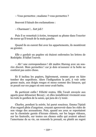 – Vous permettez ; madame ? vous permettez ?

    Souvent il faisait des exclamations :

    – Charmant !… fort joli !

    Puis il se remettait à écrire, trempant sa plume dans l’encrier
de corne qu’il tenait de la main gauche.

    Quand ils en eurent fini avec les appartements, ils montèrent
au grenier.

   Elle y gardait un pupitre où étaient enfermées les lettres de
Rodolphe. Il fallut l’ouvrir.

     – Ah ! une correspondance ! dit maître Hareng avec un sou-
rire discret. Mais permettez ! car je dois m’assurer si la boîte ne
contient pas autre chose.

    Et il inclina les papiers, légèrement, comme pour en faire
tomber des napoléons. Alors l’indignation la prit, à voir cette
grosse main, aux doigts rouges et mous comme des limaces, qui
se posait sur ces pages où son cœur avait battu.

     Ils partirent enfin ! Félicité rentra. Elle l’avait envoyée aux
aguets pour détourner Bovary ; et elles installèrent vivement sous
les toits le gardien de la saisie, qui jura de s’y tenir.

    Charles, pendant la soirée, lui parut soucieux. Emma l’épiait
d’un regard plein d’angoisse, croyant apercevoir dans les rides de
son visage des accusations. Puis, quand ses yeux se reportaient
sur la cheminée garnie d’écrans chinois, sur les larges rideaux,
sur les fauteuils, sur toutes ces choses enfin qui avaient adouci
l’amertume de sa vie, un remords la prenait, ou plutôt un regret


                                – 350 –
 