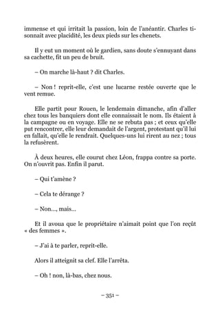 immense et qui irritait la passion, loin de l’anéantir. Charles ti-
sonnait avec placidité, les deux pieds sur les chenets.

    Il y eut un moment où le gardien, sans doute s’ennuyant dans
sa cachette, fit un peu de bruit.

    – On marche là-haut ? dit Charles.

    – Non ! reprit-elle, c’est une lucarne restée ouverte que le
vent remue.

     Elle partit pour Rouen, le lendemain dimanche, afin d’aller
chez tous les banquiers dont elle connaissait le nom. Ils étaient à
la campagne ou en voyage. Elle ne se rebuta pas ; et ceux qu’elle
put rencontrer, elle leur demandait de l’argent, protestant qu’il lui
en fallait, qu’elle le rendrait. Quelques-uns lui rirent au nez ; tous
la refusèrent.

   À deux heures, elle courut chez Léon, frappa contre sa porte.
On n’ouvrit pas. Enfin il parut.

    – Qui t’amène ?

    – Cela te dérange ?

    – Non…, mais…

    Et il avoua que le propriétaire n’aimait point que l’on reçût
« des femmes ».

    – J’ai à te parler, reprit-elle.

    Alors il atteignit sa clef. Elle l’arrêta.

    – Oh ! non, là-bas, chez nous.


                                 – 351 –
 