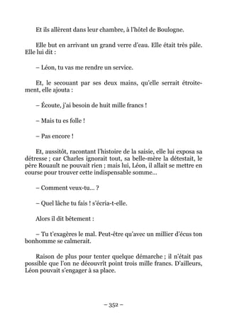 Et ils allèrent dans leur chambre, à l’hôtel de Boulogne.

    Elle but en arrivant un grand verre d’eau. Elle était très pâle.
Elle lui dit :

    – Léon, tu vas me rendre un service.

   Et, le secouant par ses deux mains, qu’elle serrait étroite-
ment, elle ajouta :

    – Écoute, j’ai besoin de huit mille francs !

    – Mais tu es folle !

    – Pas encore !

    Et, aussitôt, racontant l’histoire de la saisie, elle lui exposa sa
détresse ; car Charles ignorait tout, sa belle-mère la détestait, le
père Rouault ne pouvait rien ; mais lui, Léon, il allait se mettre en
course pour trouver cette indispensable somme…

    – Comment veux-tu… ?

    – Quel lâche tu fais ! s’écria-t-elle.

    Alors il dit bêtement :

   – Tu t’exagères le mal. Peut-être qu’avec un millier d’écus ton
bonhomme se calmerait.

    Raison de plus pour tenter quelque démarche ; il n’était pas
possible que l’on ne découvrît point trois mille francs. D’ailleurs,
Léon pouvait s’engager à sa place.




                                – 352 –
 