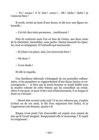– Va ! essaye ! il le faut ! cours !… Oh ! tâche ! tâche ! je
t’aimerai bien !

    Il sortit, revint au bout d’une heure, et dit avec une figure so-
lennelle :

    – J’ai été chez trois personnes… inutilement !

     Puis ils restèrent assis l’un en face de l’autre, aux deux coins
de la cheminée, immobiles, sans parler. Emma haussait les épau-
les, tout en trépignant. Il l’entendit qui murmurait :

    – Si j’étais à ta place, moi, j’en trouverais bien !

    – Où donc ?

    – À ton étude !

    Et elle le regarda.

    Une hardiesse infernale s’échappait de ses prunelles enflam-
mées, et les paupières se rapprochaient d’une façon lascive et en-
courageante ; – si bien que le jeune homme se sentit faiblir sous
la muette volonté de cette femme qui lui conseillait un crime.
Alors il eut peur, et pour éviter tout éclaircissement, il se frappa le
front en s’écriant :

     – Morel doit revenir cette nuit ! il ne me refusera pas, j’espère
(c’était un de ses amis, le fils d’un négociant fort riche), et je
t’apporterai cela demain, ajouta-t-il.

     Emma n’eut point l’air d’accueillir cet espoir avec autant de
joie qu’il l’avait imaginé. Soupçonnait-elle le mensonge ? Il reprit
en rougissant :



                                – 353 –
 