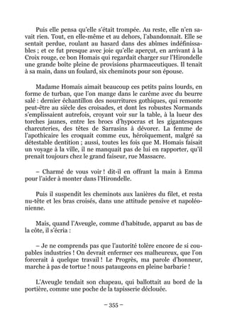Puis elle pensa qu’elle s’était trompée. Au reste, elle n’en sa-
vait rien. Tout, en elle-même et au dehors, l’abandonnait. Elle se
sentait perdue, roulant au hasard dans des abîmes indéfinissa-
bles ; et ce fut presque avec joie qu’elle aperçut, en arrivant à la
Croix rouge, ce bon Homais qui regardait charger sur l’Hirondelle
une grande boîte pleine de provisions pharmaceutiques. Il tenait
à sa main, dans un foulard, six cheminots pour son épouse.

    Madame Homais aimait beaucoup ces petits pains lourds, en
forme de turban, que l’on mange dans le carême avec du beurre
salé : dernier échantillon des nourritures gothiques, qui remonte
peut-être au siècle des croisades, et dont les robustes Normands
s’emplissaient autrefois, croyant voir sur la table, à la lueur des
torches jaunes, entre les brocs d’hypocras et les gigantesques
charcuteries, des têtes de Sarrasins à dévorer. La femme de
l’apothicaire les croquait comme eux, héroïquement, malgré sa
détestable dentition ; aussi, toutes les fois que M. Homais faisait
un voyage à la ville, il ne manquait pas de lui en rapporter, qu’il
prenait toujours chez le grand faiseur, rue Massacre.

   – Charmé de vous voir ! dit-il en offrant la main à Emma
pour l’aider à monter dans l’Hirondelle.

    Puis il suspendit les cheminots aux lanières du filet, et resta
nu-tête et les bras croisés, dans une attitude pensive et napoléo-
nienne.

     Mais, quand l’Aveugle, comme d’habitude, apparut au bas de
la côte, il s’écria :

    – Je ne comprends pas que l’autorité tolère encore de si cou-
pables industries ! On devrait enfermer ces malheureux, que l’on
forcerait à quelque travail ! Le Progrès, ma parole d’honneur,
marche à pas de tortue ! nous pataugeons en pleine barbarie !

    L’Aveugle tendait son chapeau, qui ballottait au bord de la
portière, comme une poche de la tapisserie déclouée.

                              – 355 –
 