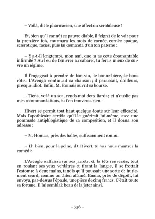 – Voilà, dit le pharmacien, une affection scrofuleuse !

    Et, bien qu’il connût ce pauvre diable, il feignit de le voir pour
la première fois, murmura les mots de cornée, cornée opaque,
sclérotique, faciès, puis lui demanda d’un ton paterne :

     – Y a-t-il longtemps, mon ami, que tu as cette épouvantable
infirmité ? Au lieu de t’enivrer au cabaret, tu ferais mieux de sui-
vre un régime.

    Il l’engageait à prendre de bon vin, de bonne bière, de bons
rôtis. L’Aveugle continuait sa chanson ; il paraissait, d’ailleurs,
presque idiot. Enfin, M. Homais ouvrit sa bourse.

   – Tiens, voilà un sou, rends-moi deux liards ; et n’oublie pas
mes recommandations, tu t’en trouveras bien.

    Hivert se permit tout haut quelque doute sur leur efficacité.
Mais l’apothicaire certifia qu’il le guérirait lui-même, avec une
pommade antiphlogistique de sa composition, et il donna son
adresse :

    – M. Homais, près des halles, suffisamment connu.

   – Eh bien, pour la peine, dit Hivert, tu vas nous montrer la
comédie.

     L’Aveugle s’affaissa sur ses jarrets, et, la tête renversée, tout
en roulant ses yeux verdâtres et tirant la langue, il se frottait
l’estomac à deux mains, tandis qu’il poussait une sorte de hurle-
ment sourd, comme un chien affamé. Emma, prise de dégoût, lui
envoya, par-dessus l’épaule, une pièce de cinq francs. C’était toute
sa fortune. Il lui semblait beau de la jeter ainsi.




                               – 356 –
 