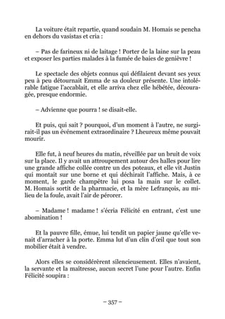 La voiture était repartie, quand soudain M. Homais se pencha
en dehors du vasistas et cria :

    – Pas de farineux ni de laitage ! Porter de la laine sur la peau
et exposer les parties malades à la fumée de baies de genièvre !

    Le spectacle des objets connus qui défilaient devant ses yeux
peu à peu détournait Emma de sa douleur présente. Une intolé-
rable fatigue l’accablait, et elle arriva chez elle hébétée, découra-
gée, presque endormie.

    – Advienne que pourra ! se disait-elle.

     Et puis, qui sait ? pourquoi, d’un moment à l’autre, ne surgi-
rait-il pas un événement extraordinaire ? Lheureux même pouvait
mourir.

     Elle fut, à neuf heures du matin, réveillée par un bruit de voix
sur la place. Il y avait un attroupement autour des halles pour lire
une grande affiche collée contre un des poteaux, et elle vit Justin
qui montait sur une borne et qui déchirait l’affiche. Mais, à ce
moment, le garde champêtre lui posa la main sur le collet.
M. Homais sortit de la pharmacie, et la mère Lefrançois, au mi-
lieu de la foule, avait l’air de pérorer.

   – Madame ! madame ! s’écria Félicité en entrant, c’est une
abomination !

    Et la pauvre fille, émue, lui tendit un papier jaune qu’elle ve-
nait d’arracher à la porte. Emma lut d’un clin d’œil que tout son
mobilier était à vendre.

    Alors elles se considérèrent silencieusement. Elles n’avaient,
la servante et la maîtresse, aucun secret l’une pour l’autre. Enfin
Félicité soupira :



                              – 357 –
 