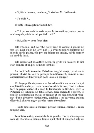 – Si j’étais de vous, madame, j’irais chez M. Guillaumin.

    – Tu crois ?…

    Et cette interrogation voulait dire :

   – Toi qui connais la maison par le domestique, est-ce que le
maître quelquefois aurait parlé de moi ?

    – Oui, allez-y, vous ferez bien.

     Elle s’habilla, mit sa robe noire avec sa capote à grains de
jais ; et, pour qu’on ne la vît pas (il y avait toujours beaucoup de
monde sur la place), elle prit en dehors du village, par le sentier
au bord de l’eau.

    Elle arriva tout essoufflée devant la grille du notaire ; le ciel
était sombre et un peu de neige tombait.

    Au bruit de la sonnette, Théodore, en gilet rouge, parut sur le
perron ; il vint lui ouvrir presque familièrement, comme à une
connaissance, et l’introduisit dans la salle à manger.

    Un large poêle de porcelaine bourdonnait sous un cactus qui
emplissait la niche, et, dans des cadres de bois noir, contre la ten-
ture de papier chêne, il y avait la Esméralda de Steuben, avec la
Putiphar de Schopin. La table servie, deux réchauds d’argent, le
bouton des portes en cristal, le parquet et les meubles, tout relui-
sait d’une propreté méticuleuse, anglaise ; les carreaux étaient
décorés, à chaque angle, par des verres de couleur.

    – Voilà une salle à manger, pensait Emma, comme il m’en
faudrait une.

    Le notaire entra, serrant du bras gauche contre son corps sa
robe de chambre à palmes, tandis qu’il ôtait et remettait vite de

                              – 358 –
 