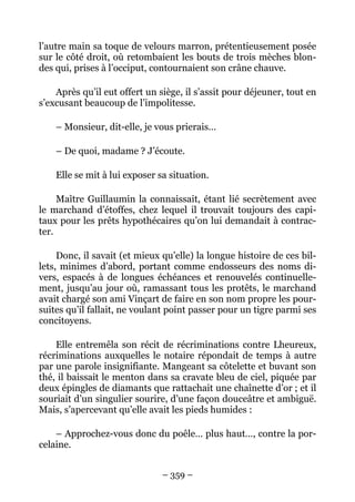 l’autre main sa toque de velours marron, prétentieusement posée
sur le côté droit, où retombaient les bouts de trois mèches blon-
des qui, prises à l’occiput, contournaient son crâne chauve.

    Après qu’il eut offert un siège, il s’assit pour déjeuner, tout en
s’excusant beaucoup de l’impolitesse.

    – Monsieur, dit-elle, je vous prierais…

    – De quoi, madame ? J’écoute.

    Elle se mit à lui exposer sa situation.

     Maître Guillaumin la connaissait, étant lié secrètement avec
le marchand d’étoffes, chez lequel il trouvait toujours des capi-
taux pour les prêts hypothécaires qu’on lui demandait à contrac-
ter.

     Donc, il savait (et mieux qu’elle) la longue histoire de ces bil-
lets, minimes d’abord, portant comme endosseurs des noms di-
vers, espacés à de longues échéances et renouvelés continuelle-
ment, jusqu’au jour où, ramassant tous les protêts, le marchand
avait chargé son ami Vinçart de faire en son nom propre les pour-
suites qu’il fallait, ne voulant point passer pour un tigre parmi ses
concitoyens.

    Elle entremêla son récit de récriminations contre Lheureux,
récriminations auxquelles le notaire répondait de temps à autre
par une parole insignifiante. Mangeant sa côtelette et buvant son
thé, il baissait le menton dans sa cravate bleu de ciel, piquée par
deux épingles de diamants que rattachait une chaînette d’or ; et il
souriait d’un singulier sourire, d’une façon douceâtre et ambiguë.
Mais, s’apercevant qu’elle avait les pieds humides :

    – Approchez-vous donc du poêle… plus haut…, contre la por-
celaine.


                               – 359 –
 