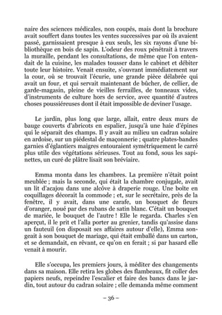 naire des sciences médicales, non coupés, mais dont la brochure
avait souffert dans toutes les ventes successives par où ils avaient
passé, garnissaient presque à eux seuls, les six rayons d’une bi-
bliothèque en bois de sapin. L’odeur des roux pénétrait à travers
la muraille, pendant les consultations, de même que l’on enten-
dait de la cuisine, les malades tousser dans le cabinet et débiter
toute leur histoire. Venait ensuite, s’ouvrant immédiatement sur
la cour, où se trouvait l’écurie, une grande pièce délabrée qui
avait un four, et qui servait maintenant de bûcher, de cellier, de
garde-magasin, pleine de vieilles ferrailles, de tonneaux vides,
d’instruments de culture hors de service, avec quantité d’autres
choses poussiéreuses dont il était impossible de deviner l’usage.

    Le jardin, plus long que large, allait, entre deux murs de
bauge couverts d’abricots en espalier, jusqu’à une haie d’épines
qui le séparait des champs. Il y avait au milieu un cadran solaire
en ardoise, sur un piédestal de maçonnerie ; quatre plates-bandes
garnies d’églantiers maigres entouraient symétriquement le carré
plus utile des végétations sérieuses. Tout au fond, sous les sapi-
nettes, un curé de plâtre lisait son bréviaire.

    Emma monta dans les chambres. La première n’était point
meublée ; mais la seconde, qui était la chambre conjugale, avait
un lit d’acajou dans une alcôve à draperie rouge. Une boîte en
coquillages décorait la commode ; et, sur le secrétaire, près de la
fenêtre, il y avait, dans une carafe, un bouquet de fleurs
d’oranger, noué par des rubans de satin blanc. C’était un bouquet
de mariée, le bouquet de l’autre ! Elle le regarda. Charles s’en
aperçut, il le prit et l’alla porter au grenier, tandis qu’assise dans
un fauteuil (on disposait ses affaires autour d’elle), Emma son-
geait à son bouquet de mariage, qui était emballé dans un carton,
et se demandait, en rêvant, ce qu’on en ferait ; si par hasard elle
venait à mourir.

    Elle s’occupa, les premiers jours, à méditer des changements
dans sa maison. Elle retira les globes des flambeaux, fit coller des
papiers neufs, repeindre l’escalier et faire des bancs dans le jar-
din, tout autour du cadran solaire ; elle demanda même comment

                               – 36 –
 