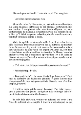 Elle avait peur de la salir. Le notaire reprit d’un ton galant :

    – Les belles choses ne gâtent rien.

     Alors elle tâcha de l’émouvoir, et, s’émotionnant elle-même,
elle vint à lui conter l’étroitesse de son ménage, ses tiraillements,
ses besoins. Il comprenait cela : une femme élégante ! et, sans
s’interrompre de manger, il s’était tourné vers elle complètement,
si bien qu’il frôlait du genou sa bottine, dont la semelle se recour-
bait tout en fumant contre le poêle.

    Mais, lorsqu’elle lui demanda mille écus, il serra les lèvres,
puis se déclara très peiné de n’avoir pas eu autrefois la direction
de sa fortune, car il y avait cent moyens fort commodes, même
pour une dame, de faire valoir son argent. On aurait pu, soit dans
les tourbières de Grumesnil ou les terrains du Havre, hasarder
presque à coup sûr d’excellentes spéculations ; et il la laissa se
dévorer de rage à l’idée des sommes fantastiques qu’elle aurait
certainement gagnées.

    – D’où vient, reprit-il, que vous n’êtes pas venue chez moi ?

    – Je ne sais trop, dit-elle.

    – Pourquoi, hein ?… Je vous faisais donc bien peur ? C’est
moi, au contraire, qui devrais me plaindre ! À peine si nous nous
connaissons ! Je vous suis pourtant très dévoué ; vous n’en dou-
tez plus, j’espère ?

    Il tendit sa main, prit la sienne, la couvrit d’un baiser vorace,
puis la garda sur son genou ; et il jouait avec ses doigts délicate-
ment, tout en lui contant mille douceurs.

    Sa voix fade susurrait, comme un ruisseau qui coule ; une
étincelle jaillissait de sa pupille à travers le miroitement de ses


                                   – 360 –
 