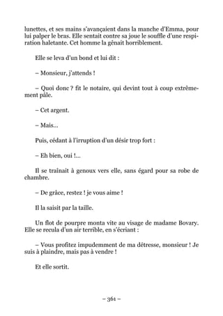 lunettes, et ses mains s’avançaient dans la manche d’Emma, pour
lui palper le bras. Elle sentait contre sa joue le souffle d’une respi-
ration haletante. Cet homme la gênait horriblement.

    Elle se leva d’un bond et lui dit :

    – Monsieur, j’attends !

   – Quoi donc ? fit le notaire, qui devint tout à coup extrême-
ment pâle.

    – Cet argent.

    – Mais…

    Puis, cédant à l’irruption d’un désir trop fort :

    – Eh bien, oui !…

   Il se traînait à genoux vers elle, sans égard pour sa robe de
chambre.

    – De grâce, restez ! je vous aime !

    Il la saisit par la taille.

    Un flot de pourpre monta vite au visage de madame Bovary.
Elle se recula d’un air terrible, en s’écriant :

    – Vous profitez impudemment de ma détresse, monsieur ! Je
suis à plaindre, mais pas à vendre !

    Et elle sortit.




                                  – 361 –
 
