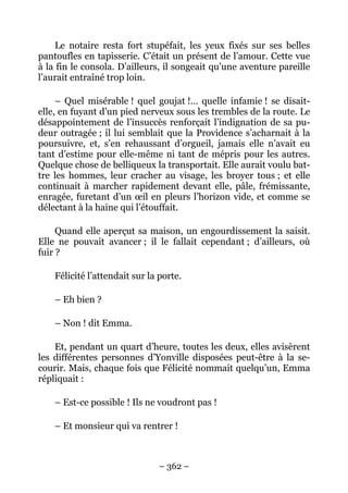 Le notaire resta fort stupéfait, les yeux fixés sur ses belles
pantoufles en tapisserie. C’était un présent de l’amour. Cette vue
à la fin le consola. D’ailleurs, il songeait qu’une aventure pareille
l’aurait entraîné trop loin.

     – Quel misérable ! quel goujat !… quelle infamie ! se disait-
elle, en fuyant d’un pied nerveux sous les trembles de la route. Le
désappointement de l’insuccès renforçait l’indignation de sa pu-
deur outragée ; il lui semblait que la Providence s’acharnait à la
poursuivre, et, s’en rehaussant d’orgueil, jamais elle n’avait eu
tant d’estime pour elle-même ni tant de mépris pour les autres.
Quelque chose de belliqueux la transportait. Elle aurait voulu bat-
tre les hommes, leur cracher au visage, les broyer tous ; et elle
continuait à marcher rapidement devant elle, pâle, frémissante,
enragée, furetant d’un œil en pleurs l’horizon vide, et comme se
délectant à la haine qui l’étouffait.

     Quand elle aperçut sa maison, un engourdissement la saisit.
Elle ne pouvait avancer ; il le fallait cependant ; d’ailleurs, où
fuir ?

    Félicité l’attendait sur la porte.

    – Eh bien ?

    – Non ! dit Emma.

    Et, pendant un quart d’heure, toutes les deux, elles avisèrent
les différentes personnes d’Yonville disposées peut-être à la se-
courir. Mais, chaque fois que Félicité nommait quelqu’un, Emma
répliquait :

    – Est-ce possible ! Ils ne voudront pas !

    – Et monsieur qui va rentrer !



                               – 362 –
 