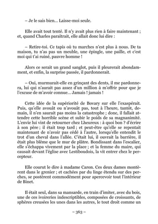 – Je le sais bien… Laisse-moi seule.

     Elle avait tout tenté. Il n’y avait plus rien à faire maintenant ;
et, quand Charles paraîtrait, elle allait donc lui dire :

   – Retire-toi. Ce tapis où tu marches n’est plus à nous. De ta
maison, tu n’as pas un meuble, une épingle, une paille, et c’est
moi qui t’ai ruiné, pauvre homme !

   Alors ce serait un grand sanglot, puis il pleurerait abondam-
ment, et enfin, la surprise passée, il pardonnerait.

     – Oui, murmurait-elle en grinçant des dents, il me pardonne-
ra, lui qui n’aurait pas assez d’un million à m’offrir pour que je
l’excuse de m’avoir connue… Jamais ! jamais !

     Cette idée de la supériorité de Bovary sur elle l’exaspérait.
Puis, qu’elle avouât ou n’avouât pas, tout à l’heure, tantôt, de-
main, il n’en saurait pas moins la catastrophe ; donc, il fallait at-
tendre cette horrible scène et subir le poids de sa magnanimité.
L’envie lui vint de retourner chez Lheureux : à quoi bon ? d’écrire
à son père ; il était trop tard ; et peut-être qu’elle se repentait
maintenant de n’avoir pas cédé à l’autre, lorsqu’elle entendit le
trot d’un cheval dans l’allée. C’était lui, il ouvrait la barrière, il
était plus blême que le mur de plâtre. Bondissant dans l’escalier,
elle s’échappa vivement par la place ; et la femme du maire, qui
causait devant l’église avec Lestiboudois, la vit entrer chez le per-
cepteur.

    Elle courut le dire à madame Caron. Ces deux dames montè-
rent dans le grenier ; et cachées par du linge étendu sur des per-
ches, se postèrent commodément pour apercevoir tout l’intérieur
de Binet.

   Il était seul, dans sa mansarde, en train d’imiter, avec du bois,
une de ces ivoireries indescriptibles, composées de croissants, de
sphères creusées les unes dans les autres, le tout droit comme un

                               – 363 –
 