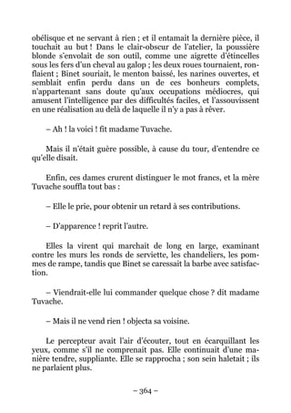 obélisque et ne servant à rien ; et il entamait la dernière pièce, il
touchait au but ! Dans le clair-obscur de l’atelier, la poussière
blonde s’envolait de son outil, comme une aigrette d’étincelles
sous les fers d’un cheval au galop ; les deux roues tournaient, ron-
flaient ; Binet souriait, le menton baissé, les narines ouvertes, et
semblait enfin perdu dans un de ces bonheurs complets,
n’appartenant sans doute qu’aux occupations médiocres, qui
amusent l’intelligence par des difficultés faciles, et l’assouvissent
en une réalisation au delà de laquelle il n’y a pas à rêver.

    – Ah ! la voici ! fit madame Tuvache.

    Mais il n’était guère possible, à cause du tour, d’entendre ce
qu’elle disait.

   Enfin, ces dames crurent distinguer le mot francs, et la mère
Tuvache souffla tout bas :

    – Elle le prie, pour obtenir un retard à ses contributions.

    – D’apparence ! reprit l’autre.

    Elles la virent qui marchait de long en large, examinant
contre les murs les ronds de serviette, les chandeliers, les pom-
mes de rampe, tandis que Binet se caressait la barbe avec satisfac-
tion.

   – Viendrait-elle lui commander quelque chose ? dit madame
Tuvache.

    – Mais il ne vend rien ! objecta sa voisine.

    Le percepteur avait l’air d’écouter, tout en écarquillant les
yeux, comme s’il ne comprenait pas. Elle continuait d’une ma-
nière tendre, suppliante. Elle se rapprocha ; son sein haletait ; ils
ne parlaient plus.

                              – 364 –
 