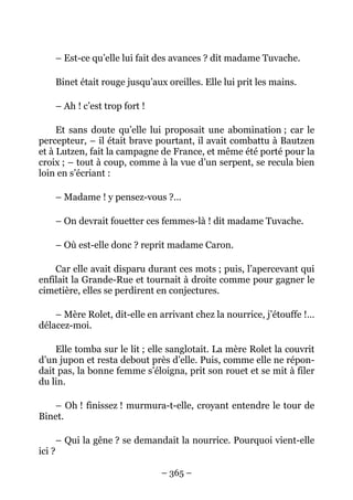 – Est-ce qu’elle lui fait des avances ? dit madame Tuvache.

        Binet était rouge jusqu’aux oreilles. Elle lui prit les mains.

        – Ah ! c’est trop fort !

     Et sans doute qu’elle lui proposait une abomination ; car le
percepteur, – il était brave pourtant, il avait combattu à Bautzen
et à Lutzen, fait la campagne de France, et même été porté pour la
croix ; – tout à coup, comme à la vue d’un serpent, se recula bien
loin en s’écriant :

        – Madame ! y pensez-vous ?…

        – On devrait fouetter ces femmes-là ! dit madame Tuvache.

        – Où est-elle donc ? reprit madame Caron.

    Car elle avait disparu durant ces mots ; puis, l’apercevant qui
enfilait la Grande-Rue et tournait à droite comme pour gagner le
cimetière, elles se perdirent en conjectures.

    – Mère Rolet, dit-elle en arrivant chez la nourrice, j’étouffe !…
délacez-moi.

    Elle tomba sur le lit ; elle sanglotait. La mère Rolet la couvrit
d’un jupon et resta debout près d’elle. Puis, comme elle ne répon-
dait pas, la bonne femme s’éloigna, prit son rouet et se mit à filer
du lin.

   – Oh ! finissez ! murmura-t-elle, croyant entendre le tour de
Binet.

        – Qui la gêne ? se demandait la nourrice. Pourquoi vient-elle
ici ?

                                   – 365 –
 