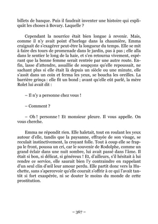 billets de banque. Puis il faudrait inventer une histoire qui expli-
quât les choses à Bovary. Laquelle ?

     Cependant la nourrice était bien longue à revenir. Mais,
comme il n’y avait point d’horloge dans la chaumière, Emma
craignait de s’exagérer peut-être la longueur du temps. Elle se mit
à faire des tours de promenade dans le jardin, pas à pas ; elle alla
dans le sentier le long de la haie, et s’en retourna vivement, espé-
rant que la bonne femme serait rentrée par une autre route. En-
fin, lasse d’attendre, assaillie de soupçons qu’elle repoussait, ne
sachant plus si elle était là depuis un siècle ou une minute, elle
s’assit dans un coin et ferma les yeux, se boucha les oreilles. La
barrière grinça : elle fit un bond ; avant qu’elle eût parlé, la mère
Rolet lui avait dit :

    – Il n’y a personne chez vous !

    – Comment ?

   – Oh ! personne ! Et monsieur pleure. Il vous appelle. On
vous cherche.

    Emma ne répondit rien. Elle haletait, tout en roulant les yeux
autour d’elle, tandis que la paysanne, effrayée de son visage, se
reculait instinctivement, la croyant folle. Tout à coup elle se frap-
pa le front, poussa un cri, car le souvenir de Rodolphe, comme un
grand éclair dans une nuit sombre, lui avait passé dans l’âme. Il
était si bon, si délicat, si généreux ! Et, d’ailleurs, s’il hésitait à lui
rendre ce service, elle saurait bien l’y contraindre en rappelant
d’un seul clin d’œil leur amour perdu. Elle partit donc vers la Hu-
chette, sans s’apercevoir qu’elle courait s’offrir à ce qui l’avait tan-
tôt si fort exaspérée, ni se douter le moins du monde de cette
prostitution.




                                 – 367 –
 
