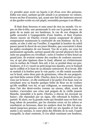 s’y prendre pour avoir un bassin à jet d’eau avec des poissons.
Enfin son mari, sachant qu’elle aimait à se promener en voiture,
trouva un boc d’occasion, qui, ayant une fois des lanternes neuves
et des gardes-crotte en cuir piqué, ressembla presque à un tilbury.

    Il était donc heureux et sans souci de rien au monde. Un re-
pas en tête-à-tête, une promenade le soir sur la grande route, un
geste de sa main sur ses bandeaux, la vue de son chapeau de
paille accroché à l’espagnolette d’une fenêtre, et bien d’autres
choses encore où Charles n’avait jamais soupçonné de plaisir,
composaient maintenant la continuité de son bonheur. Au lit, le
matin, et côte à côté sur l’oreiller, il regardait la lumière du soleil
passer parmi le duvet de ses joues blondes, que couvraient à demi
les pattes escalopées de son bonnet. Vus de si près, ses yeux lui
paraissaient agrandis, surtout quand elle ouvrait plusieurs fois de
suite ses paupières en s’éveillant ; noirs à l’ombre et bleu foncé au
grand jour, ils avaient comme des couches de couleurs successi-
ves, et qui plus épaisses dans le fond, allaient en s’éclaircissant
vers la surface de l’émail. Son œil, à lui, se perdait dans ces pro-
fondeurs, et il s’y voyait en petit jusqu’aux épaules, avec le foulard
qui le coiffait et le haut de sa chemise entrouvert. Il se levait. Elle
se mettait à la fenêtre pour le voir partir ; et elle restait accoudée
sur le bord, entre deux pots de géraniums, vêtue de son peignoir,
qui était lâche autour d’elle. Charles, dans la rue, bouclait ses épe-
rons sur la borne ; et elle continuait à lui parler d’en haut, tout en
arrachant avec sa bouche quelque bribe de fleur ou de verdure
qu’elle soufflait vers lui, et qui voltigeant, se soutenant, faisant
dans l’air des demi-cercles comme un oiseau, allait, avant de
tomber, s’accrocher aux crins mal peignés de la vieille jument
blanche, immobile à la porte. Charles, à cheval, lui envoyait un
baiser ; elle répondait par un signe, elle refermait la fenêtre, il
partait. Et alors, sur la grande route qui étendait sans en finir son
long ruban de poussière, par les chemins creux où les arbres se
courbaient en berceaux, dans les sentiers dont les blés lui mon-
taient jusqu’aux genoux, avec le soleil sur ses épaules et l’air du
matin à ses narines, le cœur plein des félicités de la nuit, l’esprit
tranquille, la chair contente, il s’en allait ruminant son bonheur,


                                – 37 –
 