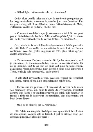 – O Rodolphe ! si tu savais… Je t’ai bien aimé !

     Ce fut alors qu’elle prit sa main, et ils restèrent quelque temps
les doigts entrelacés, – comme le premier jour, aux Comices ! Par
un geste d’orgueil, il se débattait sous l’attendrissement. Mais,
s’affaissant contre sa poitrine, elle lui dit :

     – Comment voulais-tu que je vécusse sans toi ? On ne peut
pas se déshabituer du bonheur ! J’étais désespérée ! j’ai cru mou-
rir ! Je te conterai tout cela, tu verras. Et toi… tu m’as fuie !…

    Car, depuis trois ans, il l’avait soigneusement évitée par suite
de cette lâcheté naturelle qui caractérise le sexe fort ; et Emma
continuait avec des gestes mignons de tête, plus câline qu’une
chatte amoureuse :

     – Tu en aimes d’autres, avoue-le. Oh ! je les comprends, va !
je les excuse ; tu les auras séduites, comme tu m’avais séduite. Tu
es un homme, toi ! tu as tout ce qu’il faut pour te faire chérir.
Mais nous recommencerons, n’est-ce pas ? nous nous aimerons !
Tiens, je ris, je suis heureuse !… parle donc !

    Et elle était ravissante à voir, avec son regard où tremblait
une larme, comme l’eau d’un orage dans un calice bleu.

    Il l’attira sur ses genoux, et il caressait du revers de la main
ses bandeaux lisses, où, dans la clarté du crépuscule, miroitait
comme une flèche d’or un dernier rayon du soleil. Elle penchait le
front ; il finit par la baiser sur les paupières, tout doucement, du
bout de ses lèvres.

    – Mais tu as pleuré ! dit-il. Pourquoi ?

    Elle éclata en sanglots. Rodolphe crut que c’était l’explosion
de son amour ; comme elle se taisait, il prit ce silence pour une
dernière pudeur, et alors il s’écria :


                               – 370 –
 