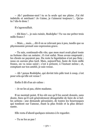– Ah ! pardonne-moi ! tu es la seule qui me plaise. J’ai été
imbécile et méchant ! Je t’aime, je t’aimerai toujours !… Qu’as-
tu ? dis-le donc !

    Il s’agenouillait.

    – Eh bien !… je suis ruinée, Rodolphe ! Tu vas me prêter trois
mille francs !

   – Mais…, mais…, dit-il en se relevant peu à peu, tandis que sa
physionomie prenait une expression grave.

     – Tu sais, continuait-elle vite, que mon mari avait placé toute
sa fortune chez un notaire ; il s’est enfui. Nous avons emprunté ;
les clients ne payaient pas. Du reste la liquidation n’est pas finie ;
nous en aurons plus tard. Mais, aujourd’hui, faute de trois mille
francs, on va nous saisir ; c’est à présent, à l’instant même ; et,
comptant sur ton amitié, je suis venue.

   – Ah ! pensa Rodolphe, qui devint très pâle tout à coup, c’est
pour cela qu’elle est venue !

    Enfin il dit d’un air calme :

    – Je ne les ai pas, chère madame.

    Il ne mentait point. Il les eût eus qu’il les aurait donnés, sans
doute, bien qu’il soit généralement désagréable de faire de si bel-
les actions : une demande pécuniaire, de toutes les bourrasques
qui tombent sur l’amour, étant la plus froide et la plus déraci-
nante.

    Elle resta d’abord quelques minutes à le regarder.

    – Tu ne les as pas !

                               – 371 –
 