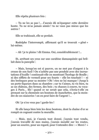 Elle répéta plusieurs fois :

    – Tu ne les as pas !… J’aurais dû m’épargner cette dernière
honte. Tu ne m’as jamais aimée ! tu ne vaux pas mieux que les
autres !

    Elle se trahissait, elle se perdait.

    Rodolphe l’interrompit, affirmant qu’il se trouvait « gêné »
lui-même.

    – Ah ! je te plains ! dit Emma. Oui, considérablement !…

     Et, arrêtant ses yeux sur une carabine damasquinée qui bril-
lait dans la panoplie :

     – Mais, lorsqu’on est si pauvre, on ne met pas d’argent à la
crosse de son fusil ! On n’achète pas une pendule avec des incrus-
tations d’écaille ! continuait-elle en montrant l’horloge de Boulle ;
ni des sifflets de vermeil pour ses fouets – elle les touchait ! – ni
des breloques pour sa montre ! Oh ! rien ne lui manque ! Jusqu’à
un porte-liqueurs dans sa chambre ; car tu t’aimes, tu vis bien, tu
as un château, des fermes, des bois ; tu chasses à courre, tu voya-
ges à Paris… Eh ! quand ce ne serait que cela, s’écria-t-elle en
prenant sur la cheminée ses boutons de manchettes, que la moin-
dre de ces niaiseries ! on en peut faire de l’argent !…

    Oh ! je n’en veux pas ! garde-les !

   Et elle lança bien loin les deux boutons, dont la chaîne d’or se
rompit en cognant contre la muraille.

    – Mais, moi, je t’aurais tout donné, j’aurais tout vendu,
j’aurais travaillé de mes mains, j’aurais mendié sur les routes,
pour un sourire, pour un regard, pour t’entendre dire : « Merci ! »

                                – 372 –
 