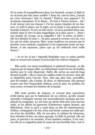 Et tu restes là tranquillement dans ton fauteuil, comme si déjà tu
ne m’avais pas fait assez souffrir ? Sans toi, sais-tu bien, j’aurais
pu vivre heureuse ! Qui t’y forçait ? Était-ce une gageure ? Tu
m’aimais cependant, tu le disais… Et tout à l’heure encore… Ah !
il eût mieux valu me chasser ! J’ai les mains chaudes de tes bai-
sers, et voilà la place, sur le tapis, où tu jurais à mes genoux une
éternité d’amour. Tu m’y as fait croire : tu m’as pendant deux ans,
traînée dans le rêve le plus magnifique et le plus suave !… Hein !
nos projets de voyage, tu te rappelles ? Oh ! ta lettre, ta lettre !
elle m’a déchiré le cœur !… Et puis, quand je reviens vers lui, vers
lui, qui est riche, heureux, libre ! pour implorer un secours que le
premier venu rendrait, suppliante et lui rapportant toute ma ten-
dresse, il me repousse, parce que ça lui coûterait trois mille
francs !

   – Je ne les ai pas ! répondit Rodolphe avec ce calme parfait
dont se recouvrent comme d’un bouclier les colères résignées.

    Elle sortit. Les murs tremblaient, le plafond l’écrasait ; et elle
repassa par la longue allée, en trébuchant contre les tas de feuilles
mortes que le vent dispersait. Enfin elle arriva au saut-de-loup
devant la grille ; elle se cassa les ongles contre la serrure, tant elle
se dépêchait pour l’ouvrir. Puis, cent pas plus loin, essoufflée,
près de tomber, elle s’arrêta. Et alors, se détournant, elle aperçut
encore une fois l’impassible château, avec le parc, les jardins, les
trois cours, et toutes les fenêtres de la façade.

     Elle resta perdue de stupeur, et n’ayant plus conscience
d’elle-même que par le battement de ses artères, qu’elle croyait
entendre s’échapper comme une assourdissante musique qui em-
plissait la campagne. Le sol sous ses pieds était plus mou qu’une
onde, et les sillons lui parurent d’immenses vagues brunes, qui
déferlaient. Tout ce qu’il y avait dans sa tête de réminiscences,
d’idées, s’échappait à la fois, d’un seul bond, comme les mille piè-
ces d’un feu d’artifice. Elle vit son père, le cabinet de Lheureux,
leur chambre là-bas, un autre paysage. La folie la prenait, elle eut
peur, et parvint à se ressaisir, d’une manière confuse, il est vrai ;
car elle ne se rappelait point la cause de son horrible état, c’est-à-

                                – 373 –
 