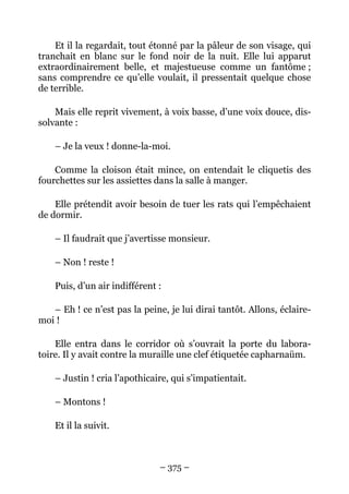 Et il la regardait, tout étonné par la pâleur de son visage, qui
tranchait en blanc sur le fond noir de la nuit. Elle lui apparut
extraordinairement belle, et majestueuse comme un fantôme ;
sans comprendre ce qu’elle voulait, il pressentait quelque chose
de terrible.

    Mais elle reprit vivement, à voix basse, d’une voix douce, dis-
solvante :

    – Je la veux ! donne-la-moi.

    Comme la cloison était mince, on entendait le cliquetis des
fourchettes sur les assiettes dans la salle à manger.

    Elle prétendit avoir besoin de tuer les rats qui l’empêchaient
de dormir.

    – Il faudrait que j’avertisse monsieur.

    – Non ! reste !

    Puis, d’un air indifférent :

   – Eh ! ce n’est pas la peine, je lui dirai tantôt. Allons, éclaire-
moi !

    Elle entra dans le corridor où s’ouvrait la porte du labora-
toire. Il y avait contre la muraille une clef étiquetée capharnaüm.

    – Justin ! cria l’apothicaire, qui s’impatientait.

    – Montons !

    Et il la suivit.



                               – 375 –
 