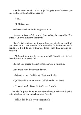 – Tu la liras demain ; d’ici là, je t’en prie, ne m’adresse pas
une seule question !… Non, pas une !

    – Mais…

    – Oh ! laisse-moi !

    Et elle se coucha tout du long sur son lit.

    Une saveur âcre qu’elle sentait dans sa bouche la réveilla. Elle
entrevit Charles et referma les yeux.

    Elle s’épiait curieusement, pour discerner si elle ne souffrait
pas. Mais non ! rien encore. Elle entendait le battement de la
pendule, le bruit du feu, et Charles, debout près de sa couche, qui
respirait.

   – Ah ! c’est bien peu de chose, la mort ! Pensait-elle ; je vais
m’endormir, et tout sera fini !

    Elle but une gorgée d’eau et se tourna vers la muraille.

    Cet affreux goût d’encre continuait.

    – J’ai soif !… oh ! j’ai bien soif ! soupira-t-elle.

    – Qu’as-tu donc ? dit Charles, qui lui tendait un verre.

    – Ce n’est rien !… Ouvre la fenêtre…, j’étouffe !

     Et elle fut prise d’une nausée si soudaine, qu’elle eut à peine
le temps de saisir son mouchoir sous l’oreiller.

    – Enlève-le ! dit-elle vivement ; jette-le !



                                – 377 –
 