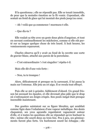 Il la questionna ; elle ne répondit pas. Elle se tenait immobile,
de peur que la moindre émotion ne la fît vomir. Cependant, elle
sentait un froid de glace qui lui montait des pieds jusqu’au cœur.

    – Ah ! voilà que ça commence ! murmura-t-elle.

    – Que dis-tu ?

    Elle roulait sa tête avec un geste doux plein d’angoisse, et tout
en ouvrant continuellement les mâchoires, comme si elle eût por-
té sur sa langue quelque chose de très lourd. À huit heures, les
vomissements reparurent.

    Charles observa qu’il y avait au fond de la cuvette une sorte
de gravier blanc, attaché aux parois de la porcelaine.

    – C’est extraordinaire ! c’est singulier ! répéta-t-il.

    Mais elle dit d’une voix forte :

    – Non, tu te trompes !

   Alors, délicatement et presque en la caressant, il lui passa la
main sur l’estomac. Elle jeta un cri aigu. Il se recula tout effrayé.

    Puis elle se mit à geindre, faiblement d’abord. Un grand fris-
son lui secouait les épaules, et elle devenait plus pâle que le drap
où s’enfonçaient ses doigts crispés. Son pouls inégal était presque
insensible maintenant.

     Des gouttes suintaient sur sa figure bleuâtre, qui semblait
comme figée dans l’exhalaison d’une vapeur métallique. Ses dents
claquaient, ses yeux agrandis regardaient vaguement autour
d’elle, et à toutes les questions elle ne répondait qu’en hochant la
tête ; même elle sourit deux ou trois fois. Peu à peu, ses gémisse-
ments furent plus forts. Un hurlement sourd lui échappa ; elle

                               – 378 –
 