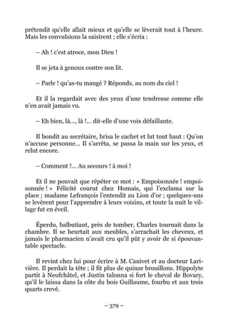 prétendit qu’elle allait mieux et qu’elle se lèverait tout à l’heure.
Mais les convulsions la saisirent ; elle s’écria :

    – Ah ! c’est atroce, mon Dieu !

    Il se jeta à genoux contre son lit.

    – Parle ! qu’as-tu mangé ? Réponds, au nom du ciel !

    Et il la regardait avec des yeux d’une tendresse comme elle
n’en avait jamais vu.

    – Eh bien, là…, là !… dit-elle d’une voix défaillante.

    Il bondit au secrétaire, brisa le cachet et lut tout haut : Qu’on
n’accuse personne… Il s’arrêta, se passa la main sur les yeux, et
relut encore.

    – Comment !… Au secours ! à moi !

     Et il ne pouvait que répéter ce mot : « Empoisonnée ! empoi-
sonnée ! » Félicité courut chez Homais, qui l’exclama sur la
place ; madame Lefrançois l’entendit au Lion d’or ; quelques-uns
se levèrent pour l’apprendre à leurs voisins, et toute la nuit le vil-
lage fut en éveil.

    Éperdu, balbutiant, près de tomber, Charles tournait dans la
chambre. Il se heurtait aux meubles, s’arrachait les cheveux, et
jamais le pharmacien n’avait cru qu’il pût y avoir de si épouvan-
table spectacle.

    Il revint chez lui pour écrire à M. Canivet et au docteur Lari-
vière. Il perdait la tête ; il fit plus de quinze brouillons. Hippolyte
partit à Neufchâtel, et Justin talonna si fort le cheval de Bovary,
qu’il le laissa dans la côte du bois Guillaume, fourbu et aux trois
quarts crevé.

                               – 379 –
 