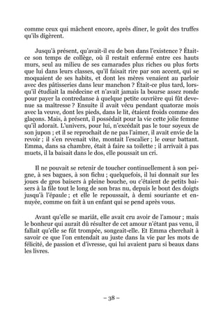 comme ceux qui mâchent encore, après dîner, le goût des truffes
qu’ils digèrent.

    Jusqu’à présent, qu’avait-il eu de bon dans l’existence ? Était-
ce son temps de collège, où il restait enfermé entre ces hauts
murs, seul au milieu de ses camarades plus riches ou plus forts
que lui dans leurs classes, qu’il faisait rire par son accent, qui se
moquaient de ses habits, et dont les mères venaient au parloir
avec des pâtisseries dans leur manchon ? Était-ce plus tard, lors-
qu’il étudiait la médecine et n’avait jamais la bourse assez ronde
pour payer la contredanse à quelque petite ouvrière qui fût deve-
nue sa maîtresse ? Ensuite il avait vécu pendant quatorze mois
avec la veuve, dont les pieds, dans le lit, étaient froids comme des
glaçons. Mais, à présent, il possédait pour la vie cette jolie femme
qu’il adorait. L’univers, pour lui, n’excédait pas le tour soyeux de
son jupon ; et il se reprochait de ne pas l’aimer, il avait envie de la
revoir ; il s’en revenait vite, montait l’escalier ; le cœur battant.
Emma, dans sa chambre, était à faire sa toilette ; il arrivait à pas
muets, il la baisait dans le dos, elle poussait un cri.

    Il ne pouvait se retenir de toucher continuellement à son pei-
gne, à ses bagues, à son fichu ; quelquefois, il lui donnait sur les
joues de gros baisers à pleine bouche, ou c’étaient de petits bai-
sers à la file tout le long de son bras nu, depuis le bout des doigts
jusqu’à l’épaule ; et elle le repoussait, à demi souriante et en-
nuyée, comme on fait à un enfant qui se pend après vous.

     Avant qu’elle se mariât, elle avait cru avoir de l’amour ; mais
le bonheur qui aurait dû résulter de cet amour n’étant pas venu, il
fallait qu’elle se fût trompée, songeait-elle. Et Emma cherchait à
savoir ce que l’on entendait au juste dans la vie par les mots de
félicité, de passion et d’ivresse, qui lui avaient paru si beaux dans
les livres.




                                – 38 –
 