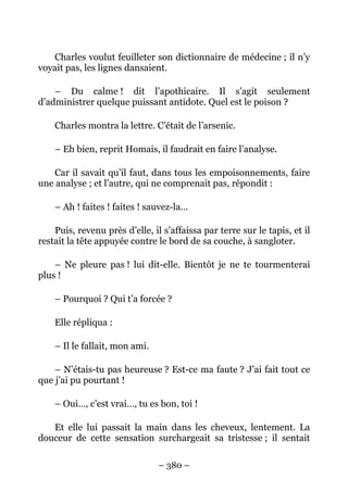 Charles voulut feuilleter son dictionnaire de médecine ; il n’y
voyait pas, les lignes dansaient.

    – Du calme ! dit l’apothicaire. Il s’agit seulement
d’administrer quelque puissant antidote. Quel est le poison ?

    Charles montra la lettre. C’était de l’arsenic.

    – Eh bien, reprit Homais, il faudrait en faire l’analyse.

    Car il savait qu’il faut, dans tous les empoisonnements, faire
une analyse ; et l’autre, qui ne comprenait pas, répondit :

    – Ah ! faites ! faites ! sauvez-la…

    Puis, revenu près d’elle, il s’affaissa par terre sur le tapis, et il
restait la tête appuyée contre le bord de sa couche, à sangloter.

    – Ne pleure pas ! lui dit-elle. Bientôt je ne te tourmenterai
plus !

    – Pourquoi ? Qui t’a forcée ?

    Elle répliqua :

    – Il le fallait, mon ami.

    – N’étais-tu pas heureuse ? Est-ce ma faute ? J’ai fait tout ce
que j’ai pu pourtant !

    – Oui…, c’est vrai…, tu es bon, toi !

   Et elle lui passait la main dans les cheveux, lentement. La
douceur de cette sensation surchargeait sa tristesse ; il sentait

                                – 380 –
 