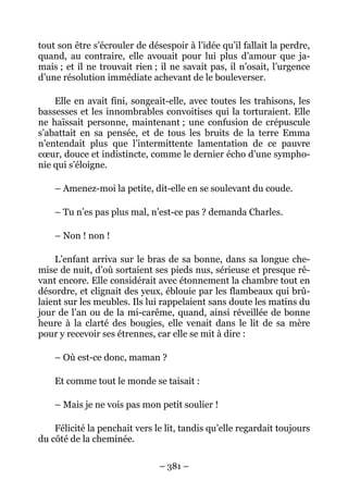 tout son être s’écrouler de désespoir à l’idée qu’il fallait la perdre,
quand, au contraire, elle avouait pour lui plus d’amour que ja-
mais ; et il ne trouvait rien ; il ne savait pas, il n’osait, l’urgence
d’une résolution immédiate achevant de le bouleverser.

    Elle en avait fini, songeait-elle, avec toutes les trahisons, les
bassesses et les innombrables convoitises qui la torturaient. Elle
ne haïssait personne, maintenant ; une confusion de crépuscule
s’abattait en sa pensée, et de tous les bruits de la terre Emma
n’entendait plus que l’intermittente lamentation de ce pauvre
cœur, douce et indistincte, comme le dernier écho d’une sympho-
nie qui s’éloigne.

    – Amenez-moi la petite, dit-elle en se soulevant du coude.

    – Tu n’es pas plus mal, n’est-ce pas ? demanda Charles.

    – Non ! non !

    L’enfant arriva sur le bras de sa bonne, dans sa longue che-
mise de nuit, d’où sortaient ses pieds nus, sérieuse et presque rê-
vant encore. Elle considérait avec étonnement la chambre tout en
désordre, et clignait des yeux, éblouie par les flambeaux qui brû-
laient sur les meubles. Ils lui rappelaient sans doute les matins du
jour de l’an ou de la mi-carême, quand, ainsi réveillée de bonne
heure à la clarté des bougies, elle venait dans le lit de sa mère
pour y recevoir ses étrennes, car elle se mit à dire :

    – Où est-ce donc, maman ?

    Et comme tout le monde se taisait :

    – Mais je ne vois pas mon petit soulier !

    Félicité la penchait vers le lit, tandis qu’elle regardait toujours
du côté de la cheminée.

                               – 381 –
 