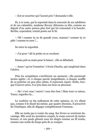 – Est-ce nourrice qui l’aurait pris ? demanda-t-elle.

    Et, à ce nom, qui la reportait dans le souvenir de ses adultères
et de ses calamités, madame Bovary détourna sa tête, comme au
dégoût d’un autre poison plus fort qui lui remontait à la bouche.
Berthe, cependant, restait posée sur le lit.

    – Oh ! comme tu as de grands yeux, maman ! comme tu es
pâle ! comme tu sues !…

    Sa mère la regardait.

    – J’ai peur ! dit la petite en se reculant.

    Emma prit sa main pour la baiser ; elle se débattait.

     – Assez ! qu’on l’emmène ! s’écria Charles, qui sanglotait dans
l’alcôve.

    Puis les symptômes s’arrêtèrent un moment ; elle paraissait
moins agitée ; et, à chaque parole insignifiante, à chaque souffle
de sa poitrine un peu plus calme, il reprenait espoir. Enfin, lors-
que Canivet entra, il se jeta dans ses bras en pleurant.

   – Ah ! c’est vous ! merci ! vous êtes bon ! Mais tout va mieux.
Tenez, regardez-la…

     Le confrère ne fut nullement de cette opinion, et, n’y allant
pas, comme il le disait lui-même, par quatre chemins, il prescrivit
de l’émétique, afin de dégager complètement l’estomac.

    Elle ne tarda pas à vomir du sang. Ses lèvres se serrèrent da-
vantage. Elle avait les membres crispés, le corps couvert de taches
brunes, et son pouls glissait sous les doigts comme un fil tendu,
comme une corde de harpe près de se rompre.

                               – 382 –
 