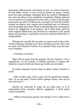 parements déboutonnés couvraient un peu ses mains charnues,
de fort belles mains, et qui n’avaient jamais de gants, comme
pour être plus promptes à plonger dans les misères. Dédaigneux
des croix, des titres et des académies, hospitalier, libéral, paternel
avec les pauvres et pratiquant la vertu sans y croire, il eût presque
passé pour un saint si la finesse de son esprit ne l’eût fait craindre
comme un démon. Son regard, plus tranchant que ses bistouris,
vous descendait droit dans l’âme et désarticulait tout mensonge à
travers les allégations et les pudeurs. Et il allait ainsi, plein de
cette majesté débonnaire que donnent la conscience d’un grand
talent, de la fortune, et quarante ans d’une existence laborieuse et
irréprochable.

    Il fronça les sourcils dès la porte, en apercevant la face cada-
véreuse d’Emma, étendue sur le dos, la bouche ouverte. Puis, tout
en ayant l’air d’écouter Canivet, il se passait l’index sous les nari-
nes et répétait :

    – C’est bien, c’est bien.

    Mais il fit un geste lent des épaules. Bovary l’observa : ils se
regardèrent ; et cet homme, si habitué pourtant à l’aspect des
douleurs, ne put retenir une larme qui tomba sur son jabot.

    Il voulut emmener Canivet dans la pièce voisine. Charles le
suivit.

    – Elle est bien mal, n’est-ce pas ? Si l’on posait des sinapis-
mes ? je ne sais quoi ! Trouvez donc quelque chose, vous qui en
avez tant sauvé !

    Charles lui entourait le corps de ses deux bras, et il le
contemplait d’une manière effarée, suppliante, à demi pâmé
contre sa poitrine.

    – Allons, mon pauvre garçon, du courage ! Il n’y a plus rien à
faire.

                                – 384 –
 