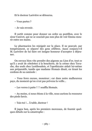Et le docteur Larivière se détourna.

    – Vous partez ?

    – Je vais revenir.

     Il sortit comme pour donner un ordre au postillon, avec le
sieur Canivet, qui ne se souciait pas non plus de voir Emma mou-
rir entre ses mains.

     Le pharmacien les rejoignit sur la place. Il ne pouvait, par
tempérament, se séparer des gens célèbres. Aussi conjura-t-il
M. Larivière de lui faire cet insigne honneur d’accepter à déjeu-
ner.

    On envoya bien vite prendre des pigeons au Lion d’or, tout ce
qu’il y avait de côtelettes à la boucherie, de la crème chez Tuva-
che, des œufs chez Lestiboudois, et l’apothicaire aidait lui-même
aux préparatifs, tandis que madame Homais disait, en tirant les
cordons de sa camisole :

   – Vous ferez excuse, monsieur ; car dans notre malheureux
pays, du moment qu’on n’est pas prévenu la veille…

    – Les verres à patte ! ! ! souffla Homais.

    – Au moins, si nous étions à la ville, nous aurions la ressource
des pieds farcis.

    – Tais-toi !… À table, docteur !

   Il jugea bon, après les premiers morceaux, de fournir quel-
ques détails sur la catastrophe :



                              – 385 –
 