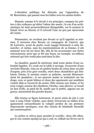 L’attention publique fut distraite par l’apparition de
M. Bournisien, qui passait sous les halles avec les saintes huiles.

     Homais, comme il le devait à ses principes, compara les prê-
tres à des corbeaux qu’attire l’odeur des morts ; la vue d’un ecclé-
siastique lui était personnellement désagréable, car la soutane le
faisait rêver au linceul, et il exécrait l’une un peu par épouvante
de l’autre.

    Néanmoins, ne reculant pas devant ce qu’il appelait sa mis-
sion, il retourna chez Bovary en compagnie de Canivet, que
M. Larivière, avant de partir, avait engagé fortement à cette dé-
marche ; et même, sans les représentations de sa femme, il eût
emmené avec lui ses deux fils, afin de les accoutumer aux fortes
circonstances, pour que ce fût une leçon, un exemple, un tableau
solennel qui leur restât plus tard dans la tête.

    La chambre, quand ils entrèrent, était toute pleine d’une so-
lennité lugubre. Il y avait sur la table à ouvrage, recouverte d’une
serviette blanche, cinq ou six petites boules de coton dans un plat
d’argent, près d’un gros crucifix, entre deux chandeliers qui brû-
laient. Emma, le menton contre sa poitrine, ouvrait démesuré-
ment les paupières ; et ses pauvres mains se traînaient sur les
draps, avec ce geste hideux et doux des agonisants qui semblent
vouloir déjà se recouvrir du suaire. Pâle comme une statue, et les
yeux rouges comme des charbons, Charles, sans pleurer, se tenait
en face d’elle, au pied du lit, tandis que le prêtre, appuyé sur un
genou, marmottait des paroles basses.

    Elle tourna sa figure lentement, et parut saisie de joie à voir
tout à coup l’étole violette, sans doute retrouvant au milieu d’un
apaisement extraordinaire la volupté perdue de ses premiers
élancements mystiques, avec des visions de béatitude éternelle
qui commençaient.

    Le prêtre se releva pour prendre le crucifix ; alors elle allon-
gea le cou comme quelqu’un qui a soif, et, collant ses lèvres sur le

                              – 388 –
 
