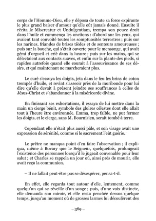 corps de l’Homme-Dieu, elle y déposa de toute sa force expirante
le plus grand baiser d’amour qu’elle eût jamais donné. Ensuite il
récita le Misereatur et Undulgentiam, trempa son pouce droit
dans l’huile et commença les onctions : d’abord sur les yeux, qui
avaient tant convoité toutes les somptuosités terrestres ; puis sur
les narines, friandes de brises tièdes et de senteurs amoureuses ;
puis sur la bouche, qui s’était ouverte pour le mensonge, qui avait
gémi d’orgueil et crié dans la luxure ; puis sur les mains, qui se
délectaient aux contacts suaves, et enfin sur la plante des pieds, si
rapides autrefois quand elle courait à l’assouvissance de ses dé-
sirs, et qui maintenant ne marcheraient plus.

    Le curé s’essuya les doigts, jeta dans le feu les brins de coton
trempés d’huile, et revint s’asseoir près de la moribonde pour lui
dire qu’elle devait à présent joindre ses souffrances à celles de
Jésus-Christ et s’abandonner à la miséricorde divine.

     En finissant ses exhortations, il essaya de lui mettre dans la
main un cierge bénit, symbole des gloires célestes dont elle allait
tout à l’heure être environnée. Emma, trop faible, ne put fermer
les doigts, et le cierge, sans M. Bournisien, serait tombé à terre.

    Cependant elle n’était plus aussi pâle, et son visage avait une
expression de sérénité, comme si le sacrement l’eût guérie.

     Le prêtre ne manqua point d’en faire l’observation ; il expli-
qua, même à Bovary que le Seigneur, quelquefois, prolongeait
l’existence des personnes lorsqu’il le jugeait convenable pour leur
salut ; et Charles se rappela un jour où, ainsi près de mourir, elle
avait reçu la communion.

    – Il ne fallait peut-être pas se désespérer, pensa-t-il.

     En effet, elle regarda tout autour d’elle, lentement, comme
quelqu’un qui se réveille d’un songe ; puis, d’une voix distincte,
elle demanda son miroir, et elle resta penchée dessus quelque
temps, jusqu’au moment où de grosses larmes lui découlèrent des

                               – 389 –
 