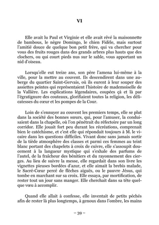 VI


    Elle avait lu Paul et Virginie et elle avait rêvé la maisonnette
de bambous, le nègre Domingo, le chien Fidèle, mais surtout
l’amitié douce de quelque bon petit frère, qui va chercher pour
vous des fruits rouges dans des grands arbres plus hauts que des
clochers, ou qui court pieds nus sur le sable, vous apportant un
nid d’oiseau.

     Lorsqu’elle eut treize ans, son père l’amena lui-même à la
ville, pour la mettre au couvent. Ils descendirent dans une au-
berge du quartier Saint-Gervais, où ils eurent à leur souper des
assiettes peintes qui représentaient l’histoire de mademoiselle de
la Vallière. Les explications légendaires, coupées çà et là par
l’égratignure des couteaux, glorifiaient toutes la religion, les déli-
catesses du cœur et les pompes de la Cour.

     Loin de s’ennuyer au couvent les premiers temps, elle se plut
dans la société des bonnes sœurs, qui, pour l’amuser, la condui-
saient dans la chapelle, où l’on pénétrait du réfectoire par un long
corridor. Elle jouait fort peu durant les récréations, comprenait
bien le catéchisme, et c’est elle qui répondait toujours à M. le vi-
caire dans les questions difficiles. Vivant donc sans jamais sortir
de la tiède atmosphère des classes et parmi ces femmes au teint
blanc portant des chapelets à croix de cuivre, elle s’assoupit dou-
cement à la langueur mystique qui s’exhale des parfums de
l’autel, de la fraîcheur des bénitiers et du rayonnement des cier-
ges. Au lieu de suivre la messe, elle regardait dans son livre les
vignettes pieuses bordées d’azur, et elle aimait la brebis malade,
le Sacré-Cœur percé de flèches aiguës, ou le pauvre Jésus, qui
tombe en marchant sur sa croix. Elle essaya, par mortification, de
rester tout un jour sans manger. Elle cherchait dans sa tête quel-
que vœu à accomplir.

    Quand elle allait à confesse, elle inventait de petits péchés
afin de rester là plus longtemps, à genoux dans l’ombre, les mains

                               – 39 –
 