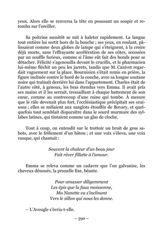 yeux. Alors elle se renversa la tête en poussant un soupir et re-
tomba sur l’oreiller.

     Sa poitrine aussitôt se mit à haleter rapidement. La langue
tout entière lui sortit hors de la bouche ; ses yeux, en roulant, pâ-
lissaient comme deux globes de lampe qui s’éteignent, à la croire
déjà morte, sans l’effrayante accélération de ses côtes, secouées
par un souffle furieux, comme si l’âme eût fait des bonds pour se
détacher. Félicité s’agenouilla devant le crucifix, et le pharmacien
lui-même fléchit un peu les jarrets, tandis que M. Canivet regar-
dait vaguement sur la place. Bournisien s’était remis en prière, la
figure inclinée contre le bord de la couche, avec sa longue soutane
noire qui traînait derrière lui dans l’appartement. Charles était de
l’autre côté, à genoux, les bras étendus vers Emma. Il avait pris
ses mains et il les serrait, tressaillant à chaque battement de son
cœur, comme au contrecoup d’une ruine qui tombe. À mesure
que le râle devenait plus fort, l’ecclésiastique précipitait ses orai-
sons ; elles se mêlaient aux sanglots étouffés de Bovary, et quel-
quefois tout semblait disparaître dans le sourd murmure des syl-
labes latines, qui tintaient comme un glas de cloche.

    Tout à coup, on entendit sur le trottoir un bruit de gros sa-
bots, avec le frôlement d’un bâton ; et une voix s’éleva, une voix
rauque, qui chantait :

                Souvent la chaleur d’un beau jour
                  Fait rêver fillette à l’amour.

    Emma se releva comme un cadavre que l’on galvanise, les
cheveux dénoués, la prunelle fixe, béante.

                   Pour amasser diligemment
                 Les épis que la faux moissonne,
                    Ma Nanette va s’inclinant
                 Vers le sillon qui nous les donne.

    – L’Aveugle s’écria-t-elle.

                               – 390 –
 