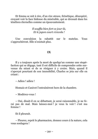 Et Emma se mit à rire, d’un rire atroce, frénétique, désespéré,
croyant voir la face hideuse du misérable, qui se dressait dans les
ténèbres éternelles comme un épouvantement.

                      Il souffla bien fort ce jour-là,
                       Et le jupon court s’envola !

    Une convulsion la rabattit               sur   le    matelas.   Tous
s’approchèrent. Elle n’existait plus.


                                    IX


    Il y a toujours après la mort de quelqu’un comme une stupé-
faction qui se dégage, tant il est difficile de comprendre cette sur-
venue du néant et de se résigner à y croire. Mais, quand il
s’aperçut pourtant de son immobilité, Charles se jeta sur elle en
criant :

    – Adieu ! adieu !

    Homais et Canivet l’entraînèrent hors de la chambre.

    – Modérez-vous !

    – Oui, disait-il en se débattant, je serai raisonnable, je ne fe-
rai pas de mal. Mais laissez-moi ! je veux la voir ! c’est ma
femme !

    Et il pleurait.

   – Pleurez, reprit le pharmacien, donnez cours à la nature, cela
vous soulagera !


                                  – 391 –
 
