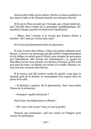 Devenu plus faible qu’un enfant, Charles se laissa conduire en
bas, dans la salle, et M. Homais bientôt s’en retourna chez lui.

    Il fut sur la Place accosté par l’Aveugle, qui, s’étant traîné jus-
qu’à Yonville dans l’espoir de la pommade antiphlogistique, de-
mandait à chaque passant où demeurait l’apothicaire.

    – Allons, bon ! comme si je n’avais pas d’autres chiens à
fouetter ! Ah ! tant pis, reviens plus tard !

    Et il entra précipitamment dans la pharmacie.

     Il avait à écrire deux lettres, à faire une potion calmante pour
Bovary, à trouver un mensonge qui pût cacher l’empoisonnement
et à le rédiger en article pour le Fanal, sans compter les personnes
qui l’attendaient, afin d’avoir des informations ; et, quand les
Yonvillais eurent tous entendu son histoire d’arsenic qu’elle avait
pris pour du sucre, en faisant une crème à la vanille, Homais, en-
core une fois, retourna chez Bovary.

    Il le trouva seul (M. Canivet venait de partir), assis dans le
fauteuil, près de la fenêtre, et contemplant d’un regard idiot les
pavés de la salle.

    – Il faudrait à présent, dit le pharmacien, fixer vous-même
l’heure de la cérémonie.

    – Pourquoi ? quelle cérémonie ?

    Puis d’une voix balbutiante et effrayée :

    – Oh ! non, n’est-ce pas ? non, je veux la garder.

    Homais, par contenance ; prit une carafe sur l’étagère pour
arroser les géraniums.

                               – 392 –
 