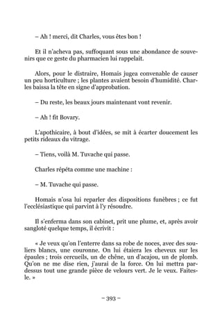 – Ah ! merci, dit Charles, vous êtes bon !

    Et il n’acheva pas, suffoquant sous une abondance de souve-
nirs que ce geste du pharmacien lui rappelait.

     Alors, pour le distraire, Homais jugea convenable de causer
un peu horticulture ; les plantes avaient besoin d’humidité. Char-
les baissa la tête en signe d’approbation.

    – Du reste, les beaux jours maintenant vont revenir.

    – Ah ! fit Bovary.

    L’apothicaire, à bout d’idées, se mit à écarter doucement les
petits rideaux du vitrage.

    – Tiens, voilà M. Tuvache qui passe.

    Charles répéta comme une machine :

    – M. Tuvache qui passe.

     Homais n’osa lui reparler des dispositions funèbres ; ce fut
l’ecclésiastique qui parvint à l’y résoudre.

   Il s’enferma dans son cabinet, prit une plume, et, après avoir
sangloté quelque temps, il écrivit :

     « Je veux qu’on l’enterre dans sa robe de noces, avec des sou-
liers blancs, une couronne. On lui étaiera les cheveux sur les
épaules ; trois cercueils, un de chêne, un d’acajou, un de plomb.
Qu’on ne me dise rien, j’aurai de la force. On lui mettra par-
dessus tout une grande pièce de velours vert. Je le veux. Faites-
le. »


                              – 393 –
 