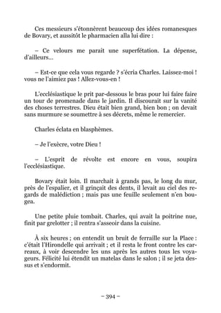 Ces messieurs s’étonnèrent beaucoup des idées romanesques
de Bovary, et aussitôt le pharmacien alla lui dire :

     – Ce velours me parait une superfétation. La dépense,
d’ailleurs…

   – Est-ce que cela vous regarde ? s’écria Charles. Laissez-moi !
vous ne l’aimiez pas ! Allez-vous-en !

    L’ecclésiastique le prit par-dessous le bras pour lui faire faire
un tour de promenade dans le jardin. Il discourait sur la vanité
des choses terrestres. Dieu était bien grand, bien bon ; on devait
sans murmure se soumettre à ses décrets, même le remercier.

    Charles éclata en blasphèmes.

    – Je l’exècre, votre Dieu !

     – L’esprit de      révolte   est    encore   en   vous,   soupira
l’ecclésiastique.

     Bovary était loin. Il marchait à grands pas, le long du mur,
près de l’espalier, et il grinçait des dents, il levait au ciel des re-
gards de malédiction ; mais pas une feuille seulement n’en bou-
gea.

     Une petite pluie tombait. Charles, qui avait la poitrine nue,
finit par grelotter ; il rentra s’asseoir dans la cuisine.

     À six heures ; on entendit un bruit de ferraille sur la Place :
c’était l’Hirondelle qui arrivait ; et il resta le front contre les car-
reaux, à voir descendre les uns après les autres tous les voya-
geurs. Félicité lui étendit un matelas dans le salon ; il se jeta des-
sus et s’endormit.




                               – 394 –
 