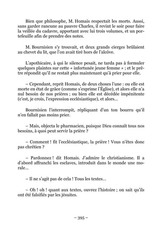 Bien que philosophe, M. Homais respectait les morts. Aussi,
sans garder rancune au pauvre Charles, il revint le soir pour faire
la veillée du cadavre, apportant avec lui trois volumes, et un por-
tefeuille afin de prendre des notes.

    M. Bournisien s’y trouvait, et deux grands cierges brûlaient
au chevet du lit, que l’on avait tiré hors de l’alcôve.

     L’apothicaire, à qui le silence pesait, ne tarda pas à formuler
quelques plaintes sur cette « infortunée jeune femme » ; et le prê-
tre répondit qu’il ne restait plus maintenant qu’à prier pour elle.

     – Cependant, reprit Homais, de deux choses l’une : ou elle est
morte en état de grâce (comme s’exprime l’Église), et alors elle n’a
nul besoin de nos prières ; ou bien elle est décédée impénitente
(c’est, je crois, l’expression ecclésiastique), et alors…

    Bournisien l’interrompit, répliquant d’un ton bourru qu’il
n’en fallait pas moins prier.

    – Mais, objecta le pharmacien, puisque Dieu connaît tous nos
besoins, à quoi peut servir la prière ?

    – Comment ! fit l’ecclésiastique, la prière ! Vous n’êtes donc
pas chrétien ?

    – Pardonnez ! dit Homais. J’admire le christianisme. Il a
d’abord affranchi les esclaves, introduit dans le monde une mo-
rale…

    – Il ne s’agit pas de cela ! Tous les textes…

    – Oh ! oh ! quant aux textes, ouvrez l’histoire ; on sait qu’ils
ont été falsifiés par les jésuites.




                               – 395 –
 