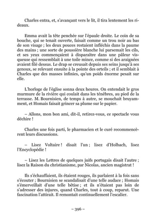 Charles entra, et, s’avançant vers le lit, il tira lentement les ri-
deaux.

     Emma avait la tête penchée sur l’épaule droite. Le coin de sa
bouche, qui se tenait ouverte, faisait comme un trou noir au bas
de son visage ; les deux pouces restaient infléchis dans la paume
des mains ; une sorte de poussière blanche lui parsemait les cils,
et ses yeux commençaient à disparaître dans une pâleur vis-
queuse qui ressemblait à une toile mince, comme si des araignées
avaient filé dessus. Le drap se creusait depuis ses seins jusqu’à ses
genoux, se relevant ensuite à la pointe des orteils ; et il semblait à
Charles que des masses infinies, qu’un poids énorme pesait sur
elle.

    L’horloge de l’église sonna deux heures. On entendait le gros
murmure de la rivière qui coulait dans les ténèbres, au pied de la
terrasse. M. Bournisien, de temps à autre, se mouchait bruyam-
ment, et Homais faisait grincer sa plume sur le papier.

   – Allons, mon bon ami, dit-il, retirez-vous, ce spectacle vous
déchire !

    Charles une fois parti, le pharmacien et le curé recommencè-
rent leurs discussions.

    – Lisez Voltaire ! disait l’un ; lisez d’Holbach, lisez
l’Encyclopédie !

     – Lisez les Lettres de quelques juifs portugais disait l’autre ;
lisez la Raison du christianisme, par Nicolas, ancien magistrat !

    Ils s’échauffaient, ils étaient rouges, ils parlaient à la fois sans
s’écouter ; Bournisien se scandalisait d’une telle audace ; Homais
s’émerveillait d’une telle bêtise ; et ils n’étaient pas loin de
s’adresser des injures, quand Charles, tout à coup, reparut. Une
fascination l’attirait. Il remontait continuellement l’escalier.


                               – 396 –
 
