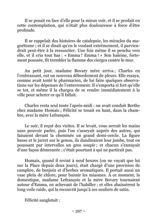 Il se posait en face d’elle pour la mieux voir, et il se perdait en
cette contemplation, qui n’était plus douloureuse à force d’être
profonde.

     Il se rappelait des histoires de catalepsie, les miracles du ma-
gnétisme ; et il se disait qu’en le voulant extrêmement, il parvien-
drait peut-être à la ressusciter. Une fois même il se pencha vers
elle, et il cria tout bas : « Emma ! Emma ! » Son haleine, forte-
ment poussée, fit trembler la flamme des cierges contre le mur.

     Au petit jour, madame Bovary mère arriva ; Charles en
l’embrassant, eut un nouveau débordement de pleurs. Elle essaya,
comme avait tenté le pharmacien, de lui faire quelques observa-
tions sur les dépenses de l’enterrement. Il s’emporta si fort qu’elle
se tut, et même il la chargea de se rendre immédiatement à la
ville pour acheter ce qu’il fallait.

    Charles resta seul toute l’après-midi : on avait conduit Berthe
chez madame Homais ; Félicité se tenait en haut, dans la cham-
bre, avec la mère Lefrançois.

    Le soir, il reçut des visites. Il se levait, vous serrait les mains
sans pouvoir parler, puis l’on s’asseyait auprès des autres, qui
faisaient devant la cheminée un grand demi-cercle. La figure
basse et le jarret sur le genou, ils dandinaient leur jambe, tout en
poussant par intervalles un gros soupir ; et chacun s’ennuyait
d’une façon démesurée ; c’était pourtant à qui ne partirait pas.

    Homais, quand il revint à neuf heures (on ne voyait que lui
sur la Place depuis deux jours), était chargé d’une provision de
camphre, de benjoin et d’herbes aromatiques. Il portait aussi un
vase plein de chlore, pour bannir les miasmes. À ce moment, la
domestique, madame Lefrançois et la mère Bovary tournaient
autour d’Emma, en achevant de l’habiller ; et elles abaissèrent le
long voile raide, qui la recouvrit jusqu’à ses souliers de satin.

    Félicité sanglotait :

                               – 397 –
 