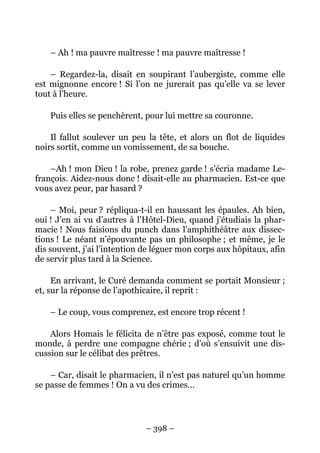 – Ah ! ma pauvre maîtresse ! ma pauvre maîtresse !

    – Regardez-la, disait en soupirant l’aubergiste, comme elle
est mignonne encore ! Si l’on ne jurerait pas qu’elle va se lever
tout à l’heure.

    Puis elles se penchèrent, pour lui mettre sa couronne.

    Il fallut soulever un peu la tête, et alors un flot de liquides
noirs sortit, comme un vomissement, de sa bouche.

    –Ah ! mon Dieu ! la robe, prenez garde ! s’écria madame Le-
françois. Aidez-nous donc ! disait-elle au pharmacien. Est-ce que
vous avez peur, par hasard ?

     – Moi, peur ? répliqua-t-il en haussant les épaules. Ah bien,
oui ! J’en ai vu d’autres à l’Hôtel-Dieu, quand j’étudiais la phar-
macie ! Nous faisions du punch dans l’amphithéâtre aux dissec-
tions ! Le néant n’épouvante pas un philosophe ; et même, je le
dis souvent, j’ai l’intention de léguer mon corps aux hôpitaux, afin
de servir plus tard à la Science.

     En arrivant, le Curé demanda comment se portait Monsieur ;
et, sur la réponse de l’apothicaire, il reprit :

    – Le coup, vous comprenez, est encore trop récent !

    Alors Homais le félicita de n’être pas exposé, comme tout le
monde, à perdre une compagne chérie ; d’où s’ensuivit une dis-
cussion sur le célibat des prêtres.

    – Car, disait le pharmacien, il n’est pas naturel qu’un homme
se passe de femmes ! On a vu des crimes…




                              – 398 –
 