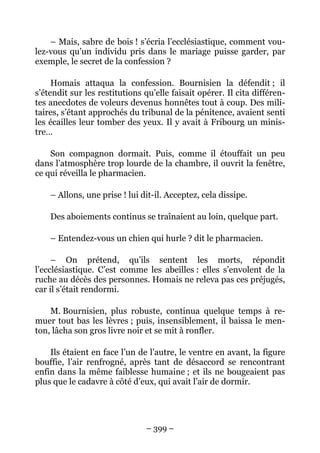 – Mais, sabre de bois ! s’écria l’ecclésiastique, comment vou-
lez-vous qu’un individu pris dans le mariage puisse garder, par
exemple, le secret de la confession ?

     Homais attaqua la confession. Bournisien la défendit ; il
s’étendit sur les restitutions qu’elle faisait opérer. Il cita différen-
tes anecdotes de voleurs devenus honnêtes tout à coup. Des mili-
taires, s’étant approchés du tribunal de la pénitence, avaient senti
les écailles leur tomber des yeux. Il y avait à Fribourg un minis-
tre…

    Son compagnon dormait. Puis, comme il étouffait un peu
dans l’atmosphère trop lourde de la chambre, il ouvrit la fenêtre,
ce qui réveilla le pharmacien.

    – Allons, une prise ! lui dit-il. Acceptez, cela dissipe.

    Des aboiements continus se traînaient au loin, quelque part.

    – Entendez-vous un chien qui hurle ? dit le pharmacien.

     – On prétend, qu’ils sentent les morts, répondit
l’ecclésiastique. C’est comme les abeilles : elles s’envolent de la
ruche au décès des personnes. Homais ne releva pas ces préjugés,
car il s’était rendormi.

    M. Bournisien, plus robuste, continua quelque temps à re-
muer tout bas les lèvres ; puis, insensiblement, il baissa le men-
ton, lâcha son gros livre noir et se mit à ronfler.

    Ils étaient en face l’un de l’autre, le ventre en avant, la figure
bouffie, l’air renfrogné, après tant de désaccord se rencontrant
enfin dans la même faiblesse humaine ; et ils ne bougeaient pas
plus que le cadavre à côté d’eux, qui avait l’air de dormir.




                               – 399 –
 