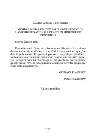 À Marie-Antoine-Jules Senard

      MEMBRE DU BARREAU DE PARIS EX-PRESIDENT DE
    L’ASSEMBLÉE NATIONALE ET ANCIEN MINISTRE DE
                    L’INTÉRIEUR

    Cher et illustre ami,

    Permettez-moi d’inscrire votre nom en tête de ce livre et au-
dessus même de sa dédicace ; car c’est à vous, surtout, que j’en
dois la publication. En passant par votre magnifique plaidoirie,
mon œuvre a acquis pour moi-même comme une autorité impré-
vue. Acceptez donc ici l’hommage de ma gratitude, qui, si grande
qu’elle puisse être, ne sera jamais à la hauteur de votre éloquence
et de votre dévouement.

                                           GUSTAVE FLAUBERT

                                               Paris, 12 avril 1857


                            À Louis Bouilhet




                               –4–
 