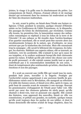 jointes, le visage à la grille sous le chuchotement du prêtre. Les
comparaisons de fiancé, d’époux, d’amant céleste et de mariage
éternel qui reviennent dans les sermons lui soulevaient au fond
de l’âme des douceurs inattendues.

     Le soir, avant la prière, on faisait dans l’étude une lecture re-
ligieuse. C’était, pendant la semaine, quelque résumé d’Histoire
sainte ou les Conférences de l’abbé Frayssinous, et, le dimanche,
des passages du Génie du christianisme, par récréation. Comme
elle écouta, les premières fois, la lamentation sonore des mélan-
colies romantiques se répétant à tous les échos de la terre et de
l’éternité ! Si son enfance se fût écoulée dans l’arrière-boutique
d’un quartier marchand, elle se serait peut-être ouverte alors aux
envahissements lyriques de la nature, qui, d’ordinaire, ne nous
arrivent que par la traduction des écrivains. Mais elle connaissait
trop la campagne ; elle savait le bêlement des troupeaux, les laita-
ges, les charrues. Habituée aux aspects calmes, elle se tournait, au
contraire, vers les accidentés. Elle n’aimait la mer qu’à cause de
ses tempêtes, et la verdure seulement lorsqu’elle était clairsemée
parmi les ruines. Il fallait qu’elle pût retirer des choses une sorte
de profit personnel ; et elle rejetait comme inutile tout ce qui ne
contribuait pas à la consommation immédiate de son cœur, –
étant de tempérament plus sentimentale qu’artiste, cherchant des
émotions et non des paysages.

     Il y avait au couvent une vieille fille qui venait tous les mois,
pendant huit jours, travailler à la lingerie. Protégée par
l’archevêché comme appartenant à une ancienne famille de gen-
tilshommes ruinés sous la Révolution, elle mangeait au réfectoire
à la table des bonnes sœurs, et faisait avec elles, après le repas, un
petit bout de causette avant de remonter à son ouvrage. Souvent
les pensionnaires s’échappaient de l’étude pour l’aller voir. Elle
savait par cœur des chansons galantes du siècle passé, qu’elle
chantait à demi-voix, tout en poussant son aiguille. Elle contait
des histoires, vous apprenait des nouvelles, faisait en ville vos
commissions, et prêtait aux grandes, en cachette, quelque roman
qu’elle avait toujours dans les poches de son tablier, et dont la
bonne demoiselle elle-même avalait de longs chapitres, dans les

                               – 40 –
 
