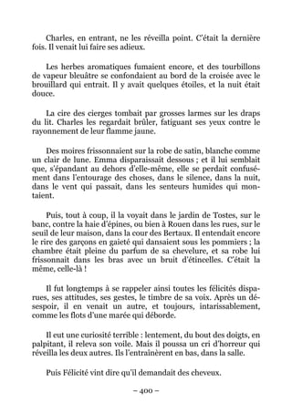 Charles, en entrant, ne les réveilla point. C’était la dernière
fois. Il venait lui faire ses adieux.

    Les herbes aromatiques fumaient encore, et des tourbillons
de vapeur bleuâtre se confondaient au bord de la croisée avec le
brouillard qui entrait. Il y avait quelques étoiles, et la nuit était
douce.

    La cire des cierges tombait par grosses larmes sur les draps
du lit. Charles les regardait brûler, fatiguant ses yeux contre le
rayonnement de leur flamme jaune.

    Des moires frissonnaient sur la robe de satin, blanche comme
un clair de lune. Emma disparaissait dessous ; et il lui semblait
que, s’épandant au dehors d’elle-même, elle se perdait confusé-
ment dans l’entourage des choses, dans le silence, dans la nuit,
dans le vent qui passait, dans les senteurs humides qui mon-
taient.

     Puis, tout à coup, il la voyait dans le jardin de Tostes, sur le
banc, contre la haie d’épines, ou bien à Rouen dans les rues, sur le
seuil de leur maison, dans la cour des Bertaux. Il entendait encore
le rire des garçons en gaieté qui dansaient sous les pommiers ; la
chambre était pleine du parfum de sa chevelure, et sa robe lui
frissonnait dans les bras avec un bruit d’étincelles. C’était la
même, celle-là !

    Il fut longtemps à se rappeler ainsi toutes les félicités dispa-
rues, ses attitudes, ses gestes, le timbre de sa voix. Après un dé-
sespoir, il en venait un autre, et toujours, intarissablement,
comme les flots d’une marée qui déborde.

    Il eut une curiosité terrible : lentement, du bout des doigts, en
palpitant, il releva son voile. Mais il poussa un cri d’horreur qui
réveilla les deux autres. Ils l’entraînèrent en bas, dans la salle.

    Puis Félicité vint dire qu’il demandait des cheveux.

                              – 400 –
 
